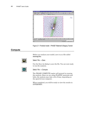 44 PHASE2
User’s Guide
Figure 2-1: Finished model – PHASE2 Material & Staging Tutorial
Compute
Before you analyze your model, save it as a file called
matstg.fea.
Select: File → Save
Use the Save As dialog to save the file. You are now ready
to run the analysis.
Select: File → Compute
The PHASE2 COMPUTE engine will proceed in running
the analysis. Since we are using PLASTIC materials and
bolts, the analysis may take a bit of time, depending on
the speed of your computer.
When completed, you will be ready to view the results in
INTERPRET.
 