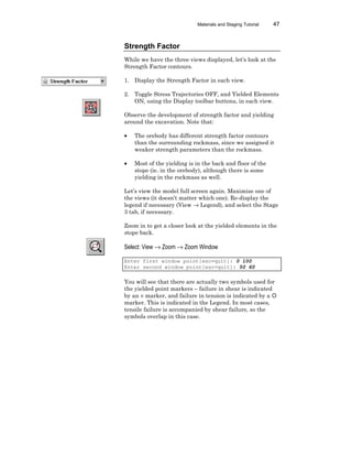 Materials and Staging Tutorial 47
Strength Factor
While we have the three views displayed, let’s look at the
Strength Factor contours.
1. Display the Strength Factor in each view.
2. Toggle Stress Trajectories OFF, and Yielded Elements
ON, using the Display toolbar buttons, in each view.
Observe the development of strength factor and yielding
around the excavation. Note that:
• The orebody has different strength factor contours
than the surrounding rockmass, since we assigned it
weaker strength parameters than the rockmass.
• Most of the yielding is in the back and floor of the
stope (ie. in the orebody), although there is some
yielding in the rockmass as well.
Let’s view the model full screen again. Maximize one of
the views (it doesn’t matter which one). Re-display the
legend if necessary (View → Legend), and select the Stage
3 tab, if necessary.
Zoom in to get a closer look at the yielded elements in the
stope back.
Select: View → Zoom → Zoom Window
Enter first window point[esc=quit]: 0 100
Enter second window point[esc=quit]: 50 60
You will see that there are actually two symbols used for
the yielded point markers – failure in shear is indicated
by an × marker, and failure in tension is indicated by a ¡
marker. This is indicated in the Legend. In most cases,
tensile failure is accompanied by shear failure, so the
symbols overlap in this case.
 