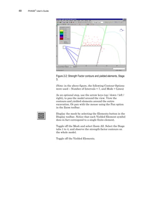 48 PHASE2
User’s Guide
Figure 2-2: Strength Factor contours and yielded elements, Stage
3.
(Note: in the above figure, the following Contour Options
were used – Number of Intervals = 7, and Mode = Lines)
As an optional step, use the arrow keys (up / down / left /
right), to pan the model around the view. View the
contours and yielded elements around the entire
excavation. Or pan with the mouse using the Pan option
in the Zoom toolbar.
Display the mesh by selecting the Elements button in the
Display toolbar. Notice that each Yielded Element symbol
does in fact correspond to a single finite element.
Toggle off the Mesh and select Zoom All. Select the Stage
tabs 1 to 4, and observe the strength factor contours on
the whole model.
Toggle off the Yielded Elements.
 