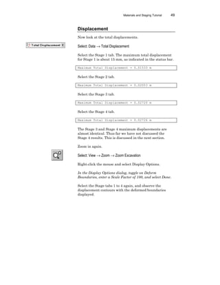 Materials and Staging Tutorial 49
Displacement
Now look at the total displacements.
Select: Data → Total Displacement
Select the Stage 1 tab. The maximum total displacement
for Stage 1 is about 15 mm, as indicated in the status bar.
Maximum Total Displacement = 0.01533 m
Select the Stage 2 tab.
Maximum Total Displacement = 0.02053 m
Select the Stage 3 tab.
Maximum Total Displacement = 0.02720 m
Select the Stage 4 tab.
Maximum Total Displacement = 0.02726 m
The Stage 3 and Stage 4 maximum displacements are
almost identical. Thus far we have not discussed the
Stage 4 results. This is discussed in the next section.
Zoom in again.
Select: View → Zoom → Zoom Excavation
Right-click the mouse and select Display Options.
In the Display Options dialog, toggle on Deform
Boundaries, enter a Scale Factor of 100, and select Done.
Select the Stage tabs 1 to 4 again, and observe the
displacement contours with the deformed boundaries
displayed.
 