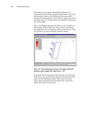 50 PHASE2
User’s Guide
The deformed boundaries graphically illustrate the
inward movement of the excavation boundaries. It is also
interesting to observe the shifting of the access drifts
towards the hangingwall – if you did not notice this, select
the Stage tabs 1 to 3 and observe the displaced outlines of
the access drifts.
Note – the Deform Boundaries option is also available in
the Display toolbar. However, if you want to customize
the scale factor (as we did here, with a scale factor = 100),
you will have to use the Display Options dialog.
Figure 2-5: Total displacement contours, third stage. Deformed
Boundary option toggled ON, Scale Factor = 100
To prepare for the last part of the tutorial, let’s close two
of the views we created. First tile the views with the Tile
option in the Standard toolbar. Then close two of the
views. Then maximize the remaining view, and select
Zoom Excavation, if necessary.
 