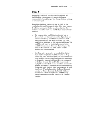 Materials and Staging Tutorial 51
Stage 4
Remember that in the fourth stage of this model we
backfilled the entire stope with a material having
representative backfill properties. Except for this, nothing
else was changed.
Practically speaking, the backfill has no effect on the
results for this model, compared to the third stage results.
It is left as an exercise for the user to verify that the
contour plots in the third and fourth stage are essentially
identical.
• The purpose of the backfill in this tutorial was to
demonstrate how it could be modeled. A practical use
of backfill modeling would be a staged model with
several excavations that were excavated and then
backfilled in sequence. In this case, the stiffness of the
backfill would serve to limit displacements in the
backfilled excavations. However, that is beyond the
scope of this tutorial, and is left for the user to
demonstrate for themselves.
• One final note – remember we specified the Initial
Element Loading for the backfill material as Body
Force Only. This effectively gives the backfill an active
force resisting the excavation deformation, in addition
to the passive material stiffness. However, compared
to the field stress in this model, this body force is
negligible and its effects on the model are minimal. If
we were dealing with a surface excavation and gravity
field stress, then the body force loading would be more
significant. (If we had specified the Initial Element
Loading as ‘None’, then only the backfill stiffness
would resist deformation.) See the PHASE2 Help
system for more information about Initial Element
Loading.
 