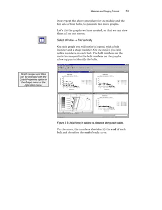 Materials and Staging Tutorial 53
Now repeat the above procedure for the middle and the
top sets of four bolts, to generate two more graphs.
Let’s tile the graphs we have created, so that we can view
them all on one screen.
Select: Window → Tile Vertically
On each graph you will notice a legend, with a bolt
number and a stage number. On the model, you will
notice numbers on each bolt. The bolt numbers on the
model correspond to the bolt numbers on the graphs,
allowing you to identify the bolts.
Figure 2-6: Axial force in cables vs. distance along each cable.
Furthermore, the numbers also identify the end of each
bolt and therefore the end of each curve.
Graph ranges and titles
can be changed with the
Chart Properties option in
the Graph menu or the
right-click menu.
 