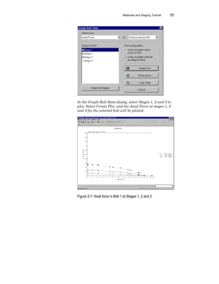 Materials and Staging Tutorial 55
In the Graph Bolt Data dialog, select Stages 1, 2 and 3 to
plot. Select Create Plot, and the Axial Force at stages 1, 2
and 3 for the selected bolt will be plotted.
Figure 2-7: Axial force in Bolt 1 at Stages 1, 2 and 3.
 