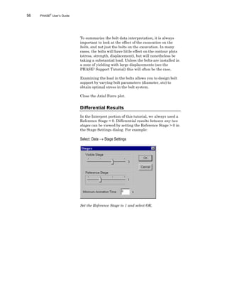 56 PHASE2
User’s Guide
To summarize the bolt data interpretation, it is always
important to look at the effect of the excavation on the
bolts, and not just the bolts on the excavation. In many
cases, the bolts will have little effect on the contour plots
(stress, strength, displacement), but will nonetheless be
taking a substantial load. Unless the bolts are installed in
a zone of yielding with large displacements (see the
PHASE2 Support Tutorial) this will often be the case.
Examining the load in the bolts allows you to design bolt
support by varying bolt parameters (diameter, etc) to
obtain optimal stress in the bolt system.
Close the Axial Force plot.
Differential Results
In the Interpret portion of this tutorial, we always used a
Reference Stage = 0. Differential results between any two
stages can be viewed by setting the Reference Stage > 0 in
the Stage Settings dialog. For example:
Select: Data → Stage Settings
Set the Reference Stage to 1 and select OK.
 