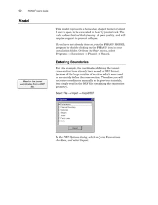 60 PHASE2
User’s Guide
Model
This model represents a horseshoe shaped tunnel of about
5 metre span, to be excavated in heavily jointed rock. The
rock is described as blocky/seamy, of poor quality, and will
require support to prevent collapse.
If you have not already done so, run the PHASE2 MODEL
program by double-clicking on the PHASE2 icon in your
installation folder. Or from the Start menu, select
Programs → Rocscience → Phase2 → Phase2.
Entering Boundaries
For this example, the coordinates defining the tunnel
cross-section have already been saved in DXF format,
because of the large number of vertices which were used
to accurately define the cross-section. Therefore you will
not enter coordinates manually as in previous tutorials,
but simply read in the DXF file containing the excavation
geometry.
Select: File → Import → Import DXF
In the DXF Options dialog, select only the Excavations
checkbox, and select Import.
Read in the tunnel
coordinates from a DXF
file.
 