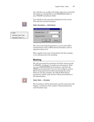 Support Tutorial – Step 1 61
You will then see an Open file dialog. Open the tunnel.dxf
file which you should find in the EXAMPLES folder in
your PHASE2 installation folder.
You should see the excavation displayed on the screen.
Now add the external boundary.
Select: Boundaries → Add External
We will use the default parameters, so just select OK to
automatically create a BOX external boundary with an
expansion factor of 3.
This completes the entry of boundaries for this example,
so we will proceed to the meshing.
Meshing
We will now proceed to generate the finite element mesh.
In PHASE2, meshing is a simple two-step process. First
you must DISCRETIZE the boundaries, and then the
MESH can be generated. You can also configure various
Mesh Setup parameters before generating the mesh.
However, for this example, the default Mesh Setup
parameters will be used, and we will proceed directly to
the discretization.
Select: Mesh → Discretize
The boundaries will be discretized, and the status bar will
display a summary of the number of discretizations for
each boundary type.
ü Enter:
Boundary Type = Box
Expansion Factor = 3
 