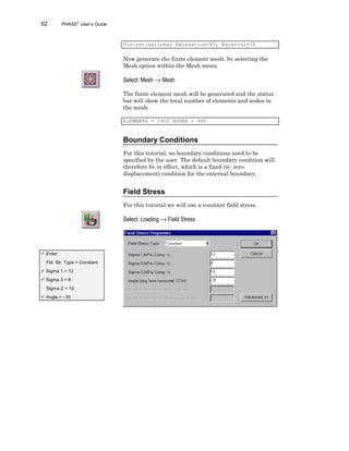 62 PHASE2
User’s Guide
Discretizations: Excavation=83, External=76
Now generate the finite element mesh, by selecting the
Mesh option within the Mesh menu.
Select: Mesh → Mesh
The finite element mesh will be generated and the status
bar will show the total number of elements and nodes in
the mesh:
ELEMENTS = 1902 NODES = 990
Boundary Conditions
For this tutorial, no boundary conditions need to be
specified by the user. The default boundary condition will
therefore be in effect, which is a fixed (ie. zero
displacement) condition for the external boundary.
Field Stress
For this tutorial we will use a constant field stress.
Select: Loading → Field Stress
ü Enter:
Fld. Str. Type = Constant
ü Sigma 1 = 12
ü Sigma 3 = 8
Sigma Z = 10
ü Angle = –35
 