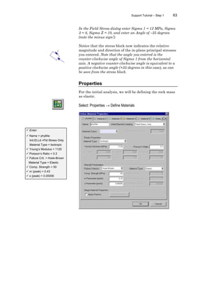 Support Tutorial – Step 1 63
In the Field Stress dialog enter Sigma 1 = 12 MPa, Sigma
3 = 8, Sigma Z = 10, and enter an Angle of –35 degrees
(note the minus sign!)
Notice that the stress block now indicates the relative
magnitude and direction of the in-plane principal stresses
you entered. Note that the angle you entered is the
counter-clockwise angle of Sigma 1 from the horizontal
axis. A negative counter-clockwise angle is equivalent to a
positive clockwise angle (+35 degrees in this case), as can
be seen from the stress block.
Properties
For the initial analysis, we will be defining the rock mass
as elastic.
Select: Properties → Define Materials
ü Enter:
ü Name = phyllite
Init.El.Ld.=Fld Stress Only
Material Type = Isotropic
ü Young’s Modulus = 1120
ü Poisson’s Ratio = 0.3
ü Failure Crit. = Hoek-Brown
Material Type = Elastic
ü Comp. Strength = 50
ü m (peak) = 0.43
ü s (peak) = 0.00006
 