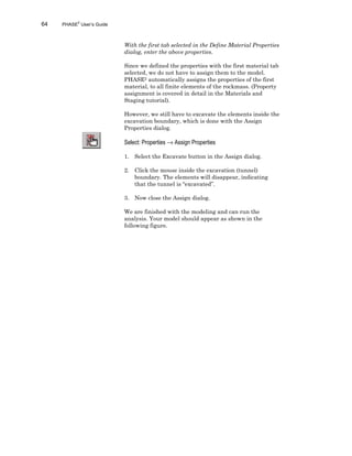 64 PHASE2
User’s Guide
With the first tab selected in the Define Material Properties
dialog, enter the above properties.
Since we defined the properties with the first material tab
selected, we do not have to assign them to the model.
PHASE2 automatically assigns the properties of the first
material, to all finite elements of the rockmass. (Property
assignment is covered in detail in the Materials and
Staging tutorial).
However, we still have to excavate the elements inside the
excavation boundary, which is done with the Assign
Properties dialog.
Select: Properties → Assign Properties
1. Select the Excavate button in the Assign dialog.
2. Click the mouse inside the excavation (tunnel)
boundary. The elements will disappear, indicating
that the tunnel is “excavated”.
3. Now close the Assign dialog.
We are finished with the modeling and can run the
analysis. Your model should appear as shown in the
following figure.
 