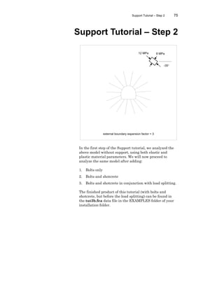 Support Tutorial – Step 2 75
Support Tutorial – Step 2
In the first step of the Support tutorial, we analyzed the
above model without support, using both elastic and
plastic material parameters. We will now proceed to
analyze the same model after adding:
1. Bolts only
2. Bolts and shotcrete
3. Bolts and shotcrete in conjunction with load splitting.
The finished product of this tutorial (with bolts and
shotcrete, but before the load splitting) can be found in
the tut3b.fea data file in the EXAMPLES folder of your
installation folder.
external boundary expansion factor = 3
12 MPa 8 MPa
-35°
 