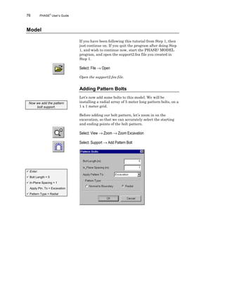 76 PHASE2
User’s Guide
Model
If you have been following this tutorial from Step 1, then
just continue on. If you quit the program after doing Step
1, and wish to continue now, start the PHASE2 MODEL
program, and open the support2.fea file you created in
Step 1.
Select: File → Open
Open the support2.fea file.
Adding Pattern Bolts
Let’s now add some bolts to this model. We will be
installing a radial array of 5 meter long pattern bolts, on a
1 x 1 meter grid.
Before adding our bolt pattern, let’s zoom in on the
excavation, so that we can accurately select the starting
and ending points of the bolt pattern.
Select: View → Zoom → Zoom Excavation
Select: Support → Add Pattern Bolt
Now we add the pattern
bolt support.
ü Enter:
ü Bolt Length = 5
ü In-Plane Spacing = 1
Apply Ptn. To = Excavation
ü Pattern Type = Radial
 