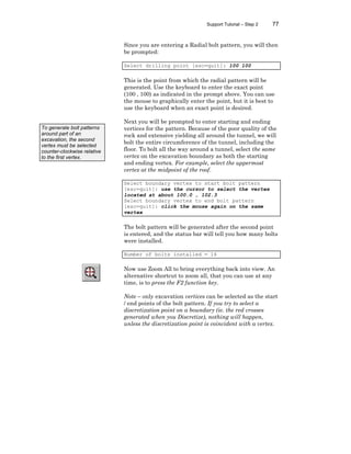 Support Tutorial – Step 2 77
Since you are entering a Radial bolt pattern, you will then
be prompted:
Select drilling point [esc=quit]: 100 100
This is the point from which the radial pattern will be
generated. Use the keyboard to enter the exact point
(100 , 100) as indicated in the prompt above. You can use
the mouse to graphically enter the point, but it is best to
use the keyboard when an exact point is desired.
Next you will be prompted to enter starting and ending
vertices for the pattern. Because of the poor quality of the
rock and extensive yielding all around the tunnel, we will
bolt the entire circumference of the tunnel, including the
floor. To bolt all the way around a tunnel, select the same
vertex on the excavation boundary as both the starting
and ending vertex. For example, select the uppermost
vertex at the midpoint of the roof.
Select boundary vertex to start bolt pattern
[esc=quit]: use the cursor to select the vertex
located at about 100.0 , 102.3
Select boundary vertex to end bolt pattern
[esc=quit]: click the mouse again on the same
vertex
The bolt pattern will be generated after the second point
is entered, and the status bar will tell you how many bolts
were installed.
Number of bolts installed = 16
Now use Zoom All to bring everything back into view. An
alternative shortcut to zoom all, that you can use at any
time, is to press the F2 function key.
Note – only excavation vertices can be selected as the start
/ end points of the bolt pattern. If you try to select a
discretization point on a boundary (ie. the red crosses
generated when you Discretize), nothing will happen,
unless the discretization point is coincident with a vertex.
To generate bolt patterns
around part of an
excavation, the second
vertex must be selected
counter-clockwise relative
to the first vertex.
 