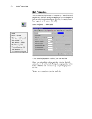 78 PHASE2
User’s Guide
Bolt Properties
Now that the bolt geometry is defined, let’s define the bolt
properties. The bolt properties we enter will correspond to
fully grouted, untensioned steel dowels, with a maximum
load capacity of 20 tonnes (0.2 MN).
Select: Properties → Define Bolts
Enter the bolt properties with the first tab selected.
Since you entered the bolt properties with the first tab
selected, you do not have to Assign these properties to the
bolts – PHASE2 will automatically assign the properties
for you.
We are now ready to re-run the analysis.
ü Enter:
ü Name = grouted
ü Bolt Type = Fully Bonded
ü Bolt Diameter = 25
Bolt Modulus = 200000
ü Peak Capacity = 0.2
ü Residual Capacity = 0.2
Pre-Tensioning = 0
Out-of-Plane Spacing = 1
 