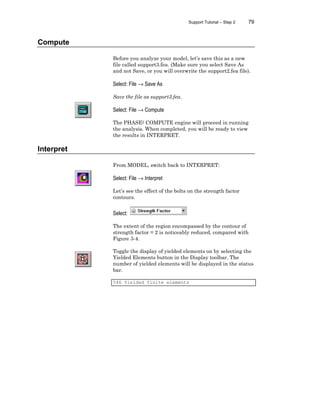 Support Tutorial – Step 2 79
Compute
Before you analyze your model, let’s save this as a new
file called support3.fea. (Make sure you select Save As
and not Save, or you will overwrite the support2.fea file).
Select: File → Save As
Save the file as support3.fea.
Select: File → Compute
The PHASE2 COMPUTE engine will proceed in running
the analysis. When completed, you will be ready to view
the results in INTERPRET.
Interpret
From MODEL, switch back to INTERPRET:
Select: File → Interpret
Let’s see the effect of the bolts on the strength factor
contours.
Select:
The extent of the region encompassed by the contour of
strength factor = 2 is noticeably reduced, compared with
Figure 3-4.
Toggle the display of yielded elements on by selecting the
Yielded Elements button in the Display toolbar. The
number of yielded elements will be displayed in the status
bar.
546 Yielded finite elements
 