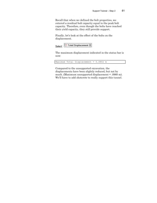 Support Tutorial – Step 2 81
Recall that when we defined the bolt properties, we
entered a residual bolt capacity equal to the peak bolt
capacity. Therefore, even though the bolts have reached
their yield capacity, they still provide support.
Finally, let’s look at the effect of the bolts on the
displacement.
Select:
The maximum displacement indicated in the status bar is
now:
Maximum Total Displacement = 0.0802 m
Compared to the unsupported excavation, the
displacements have been slightly reduced, but not by
much. (Maximum unsupported displacement = .0960 m).
We’ll have to add shotcrete to really support this tunnel.
 