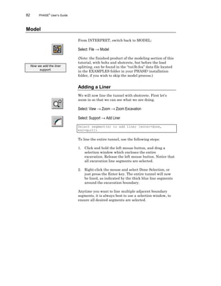 82 PHASE2
User’s Guide
Model
From INTERPRET, switch back to MODEL:
Select: File → Model
(Note: the finished product of the modeling section of this
tutorial, with bolts and shotcrete, but before the load
splitting, can be found in the “tut3b.fea” data file located
in the EXAMPLES folder in your PHASE2 installation
folder, if you wish to skip the model process.)
Adding a Liner
We will now line the tunnel with shotcrete. First let’s
zoom in so that we can see what we are doing.
Select: View → Zoom → Zoom Excavation
Select: Support → Add Liner
Select segment(s) to add liner [enter=done,
esc=quit]:
To line the entire tunnel, use the following steps:
1. Click and hold the left mouse button, and drag a
selection window which encloses the entire
excavation. Release the left mouse button. Notice that
all excavation line segments are selected.
2. Right-click the mouse and select Done Selection, or
just press the Enter key. The entire tunnel will now
be lined, as indicated by the thick blue line segments
around the excavation boundary.
Anytime you want to line multiple adjacent boundary
segments, it is always best to use a selection window, to
ensure all desired segments are selected.
Now we add the liner
support.
 