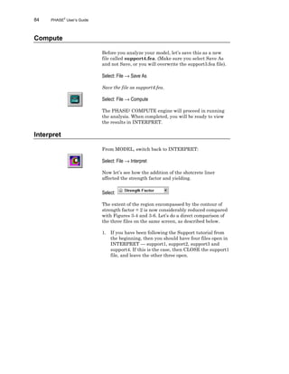 84 PHASE2
User’s Guide
Compute
Before you analyze your model, let’s save this as a new
file called support4.fea. (Make sure you select Save As
and not Save, or you will overwrite the support3.fea file).
Select: File → Save As
Save the file as support4.fea.
Select: File → Compute
The PHASE2 COMPUTE engine will proceed in running
the analysis. When completed, you will be ready to view
the results in INTERPRET.
Interpret
From MODEL, switch back to INTERPRET:
Select: File → Interpret
Now let’s see how the addition of the shotcrete liner
affected the strength factor and yielding.
Select:
The extent of the region encompassed by the contour of
strength factor = 2 is now considerably reduced compared
with Figures 3-4 and 3-6. Let’s do a direct comparison of
the three files on the same screen, as described below.
1. If you have been following the Support tutorial from
the beginning, then you should have four files open in
INTERPRET — support1, support2, support3 and
support4. If this is the case, then CLOSE the support1
file, and leave the other three open.
 
