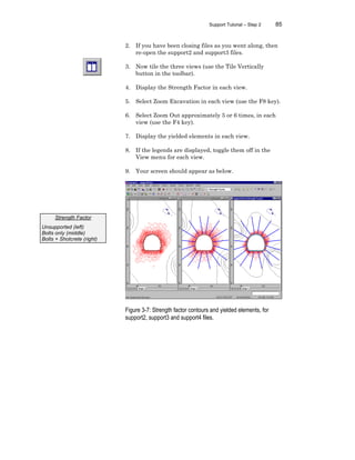 Support Tutorial – Step 2 85
2. If you have been closing files as you went along, then
re-open the support2 and support3 files.
3. Now tile the three views (use the Tile Vertically
button in the toolbar).
4. Display the Strength Factor in each view.
5. Select Zoom Excavation in each view (use the F8 key).
6. Select Zoom Out approximately 5 or 6 times, in each
view (use the F4 key).
7. Display the yielded elements in each view.
8. If the legends are displayed, toggle them off in the
View menu for each view.
9. Your screen should appear as below.
Figure 3-7: Strength factor contours and yielded elements, for
support2, support3 and support4 files.
Strength Factor
Unsupported (left)
Bolts only (middle)
Bolts + Shotcrete (right)
 