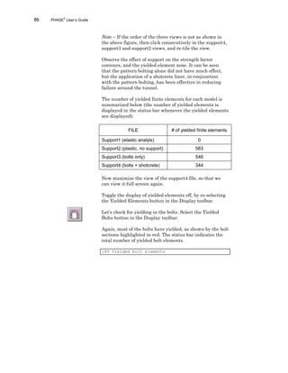 86 PHASE2
User’s Guide
Note – If the order of the three views is not as shown in
the above figure, then click consecutively in the support4,
support3 and support2 views, and re-tile the view.
Observe the effect of support on the strength factor
contours, and the yielded element zone. It can be seen
that the pattern bolting alone did not have much effect,
but the application of a shotcrete liner, in conjunction
with the pattern bolting, has been effective in reducing
failure around the tunnel.
The number of yielded finite elements for each model is
summarized below (the number of yielded elements is
displayed in the status bar whenever the yielded elements
are displayed):
FILE # of yielded finite elements
Support1 (elastic analyis) 0
Support2 (plastic, no support) 583
Support3 (bolts only) 546
Support4 (bolts + shotcrete) 344
Now maximize the view of the support4 file, so that we
can view it full screen again.
Toggle the display of yielded elements off, by re-selecting
the Yielded Elements button in the Display toolbar.
Let’s check for yielding in the bolts. Select the Yielded
Bolts button in the Display toolbar.
Again, most of the bolts have yielded, as shown by the bolt
sections highlighted in red. The status bar indicates the
total number of yielded bolt elements.
189 Yielded bolt elements
 