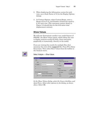 Support Tutorial – Step 2 89
2. When displaying the deformation vectors for each
view, use a Scale Factor of 10 (in the Display Options
dialog).
3. In Contour Options, select Custom Range, enter a
Range of 0 to 0.12, and Number of Intervals equal to
6, for each view. (The outermost contour shown in
Figure 3-8 should then be the 0.02 meter total
displacement contour).
Show Values
We will now demonstrate another very useful feature of
PHASE2, the Show Values option, which allows the user
to display analysis results for bolts, liners and joints,
graphically or numerically, directly on the model.
If you are viewing the results for multiple files, first
maximize the view of the support4 file. Press F8 to Zoom
Excavation. Then select Show Values from the toolbar or
the Analysis menu.
Select: Analysis → Show Values
In the Show Values dialog, select the Liners checkbox, and
Axial Force. Select other options in the dialog, as shown
above. Select OK.
 