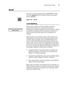 Support Tutorial – Step 2 91
Model
If you are viewing multiple files in INTERPRET, make
sure the support4 view is selected, before you switch
back to MODEL.
Select: File → Model
Load Splitting
The previous analyses in Step 2 of this tutorial (ie.
pattern bolt support only, and combined pattern
bolt/shotcrete support), implicitly assume that the support
is installed immediately after excavation, and that no
displacement takes place prior to the installation of
support.
Of course this is not realistic, and a certain amount of
deformation will always occur before the support can be
installed. The Load Split option in PHASE2 allows the
user to “split” the field stress induced load, between any
stages of the model, rather than applying the entire field
stress load in the first stage. Load splitting can therefore
be used to simulate the delayed installation of support. In
this simple example, it will be done as follows:
1. A staged model is required in order to enable Load
Splitting, therefore we will first set the Number of
Stages = 2 in Project Settings.
2. Using the Load Splitting option, the Load Split will be
defined as 30% in Stage 1 and 70% in Stage 2.
3. The support (bolts and liner) will then be installed in
Stage 2, rather than Stage 1.
Effectively, this allows some deformation to take place in
Stage 1 (before support is installed), and then the support
installed in Stage 2 can respond to the remainder of the
field stress induced load.
Now we introduce the load
splitting option.
 