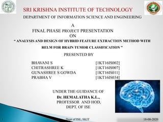 SRI KRISHNA INSTITUTE OF TECHNOLOGY
DEPARTMENT OF INFORMATION SCIENCE AND ENGINEERING
A
FINAL PHASE PROJECT PRESENTATION
ON
“ ANALYSIS AND DESIGN OF HYBRID FEATURE EXTRACTION METHOD WITH
RELM FOR BRAIN TUMOR CLASSIFICATION ”
PRESENTED BY
BHAVANI S [1KT16IS002]
CHITRASHREE K [1KT16IS007]
GUNASHREE S GOWDA [1KT16IS011]
PRABHA V [1KT16IS034]
UNDER THE GUIDANCE OF
Dr. HEMALATHA K.L.,
PROFESSOR AND HOD,
DEPT. OF ISE
1 Dept of ISE, SKIT 18-08-2020
 