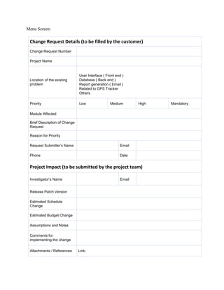 Menu Screen: 
Change Request Details (to be filled by the customer) 
Change Request Number 
Project Name 
Location of the existing problem 
User Interface ( Front end ) 
Database ( Back end ) 
Report generation ( Email ) 
Related to GPS Tracker 
Others 
Priority 
Low 
Medium 
High 
Mandatory 
Module Affected 
Brief Description of Change Request 
Reason for Priority 
Request Submitter’s Name 
Email 
Phone 
Date 
Project Impact (to be submitted by the project team) 
Investigator’s Name 
Email 
Release Patch Version 
Estimated Schedule Change 
Estimated Budget Change 
Assumptions and Notes 
Comments for implementing the change 
Attachments / References 
Link:  