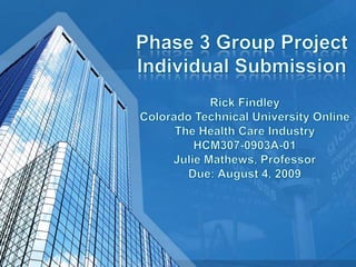 Phase 3 Group ProjectIndividual Submission Rick FindleyColorado Technical University OnlineThe Health Care IndustryHCM307-0903A-01 Julie Mathews, ProfessorDue: August 4, 2009 