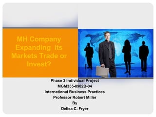 MH Company Expanding  its Markets Trade or Invest? Phase 3 Individual Project MGM355-0902B-04 International Business Practices  Professor Robert Miller  By Delisa C. Fryer  