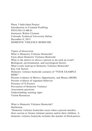 Phase 3 Individual Project
Introduction to Criminal Profiling
PSYC436-15-4B-01
Instructor Walter Clement
Colorado Technical University Online
December 8, 2015
DOMESTIC VIOLENCE HOMICIDE
Topics of discussion
What is Domestic Violence Homicide?
Facts about Domestic Violence Homicide
What is the motive or drives a person to do such an event?
Biological, environmental, and sociological factors
What events lead up to Domestic Violence Homicide?
Key risk factors
Domestic violence homicide scenario of “YOUR EXAMPLE
HERE”
Present evidence of Motive, Opportunity, and Means (MOM)
Present evidence of signature behavior
Presence of X-Factors
Prevention of Domestic Violence
Assessment questions
Understanding warning signs
Victim Resources
What is Domestic Violence Homicide?
Definition:
“Domestic violence homicides occur when a person murders
their current or former intimate partner and/or their children. A
domestic violence homicide includes the murder of third parties.
 