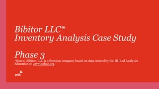Bibitor LLC*
Inventory Analysis Case Study
Phase 3
*Note1: Bibitor, LLC is a fictitious company based on data created by the HUB of Analytics
Education @ www.hubae.org.
 