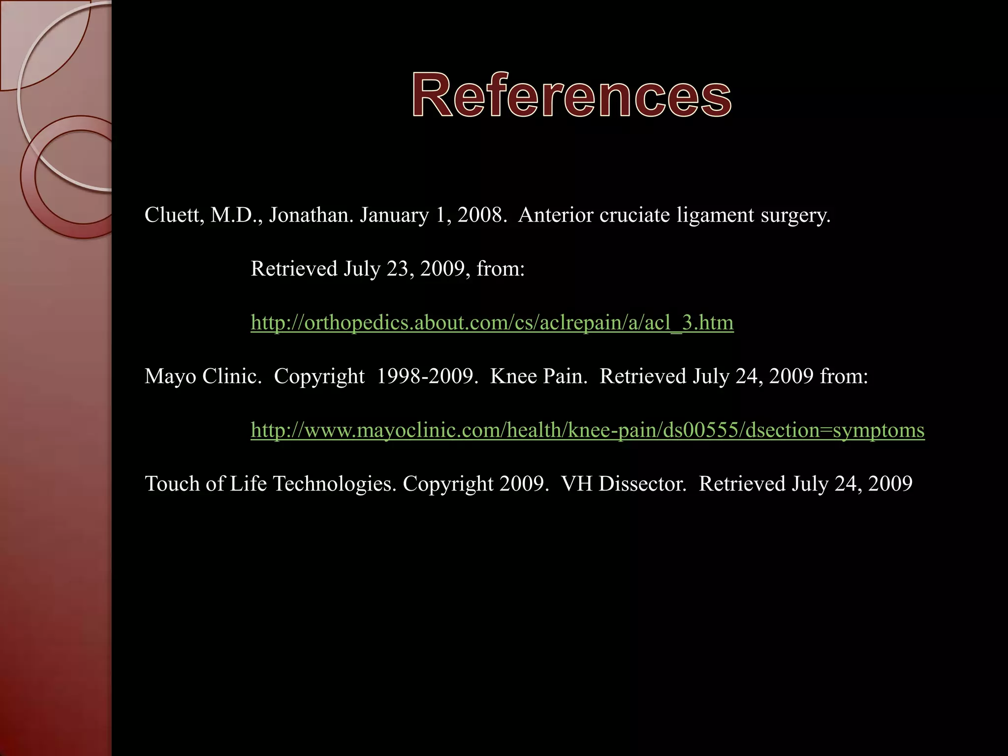 ReferencesCluett, M.D., Jonathan. January 1, 2008.  Anterior cruciate ligament surgery.  	 Retrieved July 23, 2009, from:http://orthopedics.about.com/cs/aclrepain/a/acl_3.htmMayo Clinic.  Copyright  1998-2009.  Knee Pain.  Retrieved July 24, 2009 from:http://www.mayoclinic.com/health/knee-pain/ds00555/dsection=symptomsTouch of Life Technologies. Copyright 2009.  VH Dissector.  Retrieved July 24, 2009
