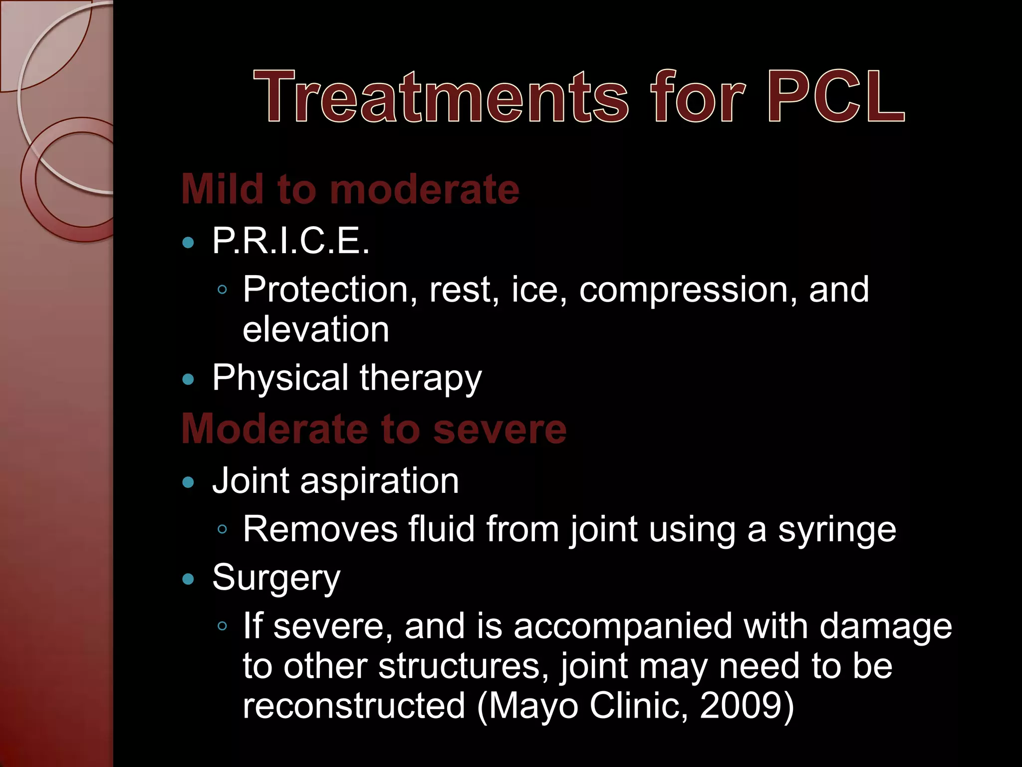 Treatments for PCLMild to moderateP.R.I.C.E.Protection, rest, ice, compression, and elevationPhysical therapyModerate to severeJoint aspirationRemoves fluid from joint using a syringeSurgeryIf severe, and is accompanied with damage to other structures, joint may need to be reconstructed (Mayo Clinic, 2009)