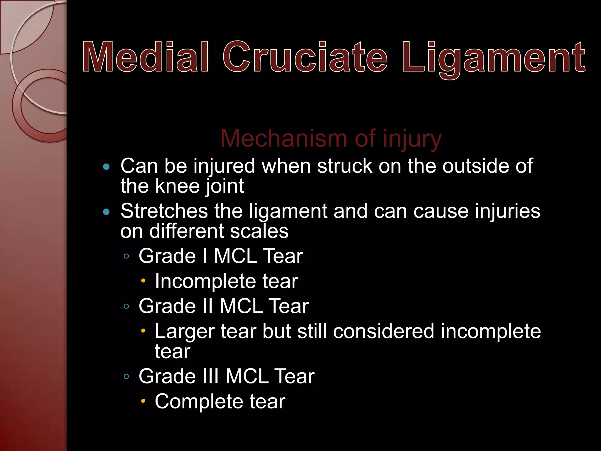 Medial Cruciate LigamentMechanism of injuryCan be injured when struck on the outside of the knee joint Stretches the ligament and can cause injuries on different scalesGrade I MCL TearIncomplete tearGrade II MCL TearLarger tear but still considered incomplete tearGrade III MCL TearComplete tear 