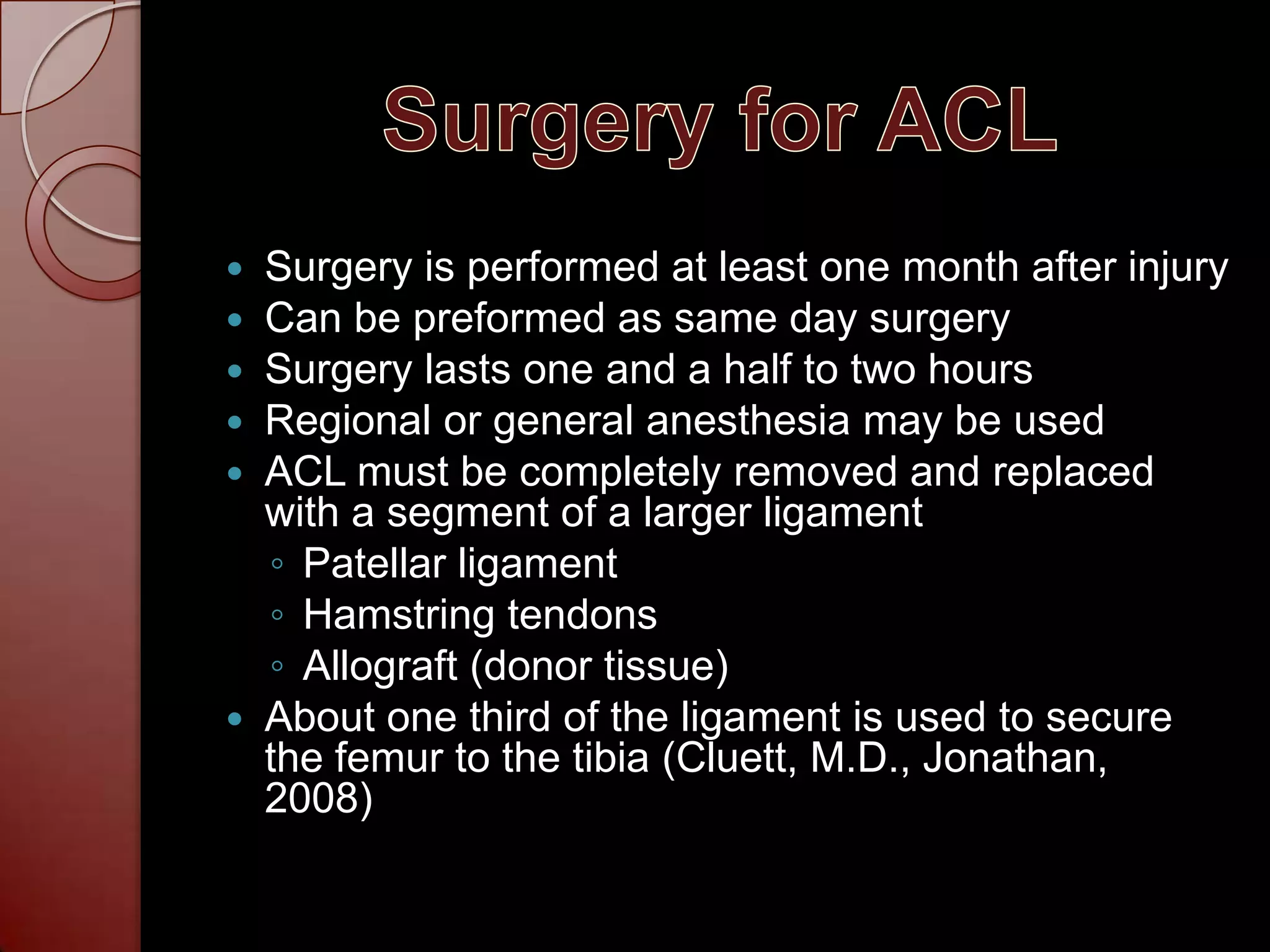 Surgery for ACLSurgery is performed at least one month after injuryCan be preformed as same day surgerySurgery lasts one and a half to two hoursRegional or general anesthesia may be usedACL must be completely removed and replaced with a segment of a larger ligamentPatellar ligamentHamstring tendonsAllograft (donor tissue)About one third of the ligament is used to secure the femur to the tibia (Cluett, M.D., Jonathan,  2008)