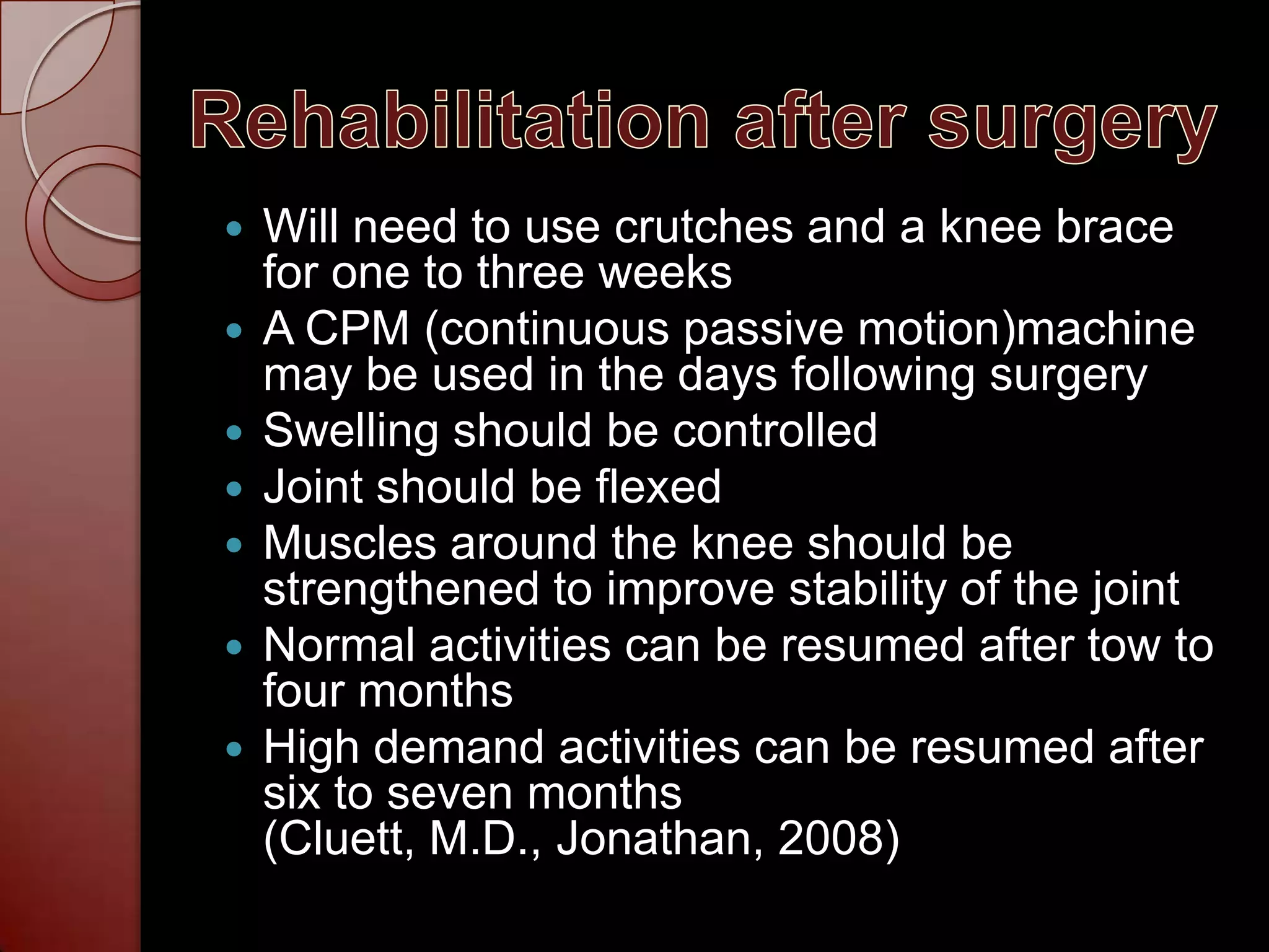 Rehabilitation after surgeryWill need to use crutches and a knee brace for one to three weeksA CPM (continuous passive motion)machine may be used in the days following surgerySwelling should be controlledJoint should be flexedMuscles around the knee should be strengthened to improve stability of the jointNormal activities can be resumed after tow to four monthsHigh demand activities can be resumed after six to seven months (Cluett, M.D., Jonathan, 2008)