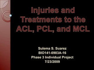 Injuries and Treatments to the ACL, PCL, and MCL Sulema S. Suarez BIO141-0903A-16 Phase 3 Individual Project 7/23/2009 