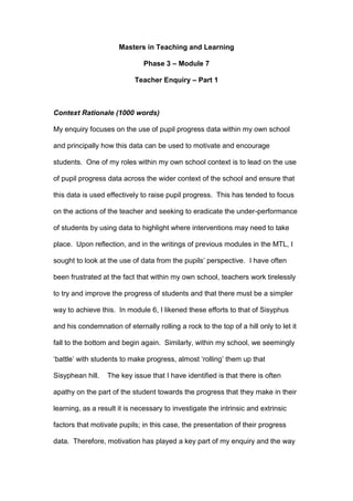 Masters in Teaching and Learning
Phase 3 – Module 7
Teacher Enquiry – Part 1
Context Rationale (1000 words)
My enquiry focuses on the use of pupil progress data within my own school
and principally how this data can be used to motivate and encourage
students. One of my roles within my own school context is to lead on the use
of pupil progress data across the wider context of the school and ensure that
this data is used effectively to raise pupil progress. This has tended to focus
on the actions of the teacher and seeking to eradicate the under-performance
of students by using data to highlight where interventions may need to take
place. Upon reflection, and in the writings of previous modules in the MTL, I
sought to look at the use of data from the pupils’ perspective. I have often
been frustrated at the fact that within my own school, teachers work tirelessly
to try and improve the progress of students and that there must be a simpler
way to achieve this. In module 6, I likened these efforts to that of Sisyphus
and his condemnation of eternally rolling a rock to the top of a hill only to let it
fall to the bottom and begin again. Similarly, within my school, we seemingly
‘battle’ with students to make progress, almost ‘rolling’ them up that
Sisyphean hill. The key issue that I have identified is that there is often
apathy on the part of the student towards the progress that they make in their
learning, as a result it is necessary to investigate the intrinsic and extrinsic
factors that motivate pupils; in this case, the presentation of their progress
data. Therefore, motivation has played a key part of my enquiry and the way
 