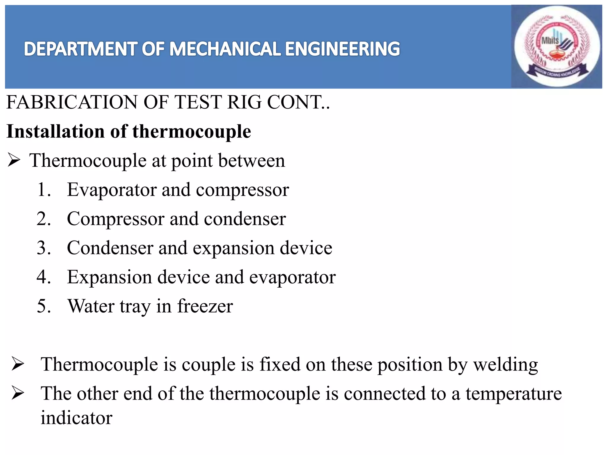 FABRICATION OF TEST RIG CONT..
Installation of thermocouple
 Thermocouple at point between
1. Evaporator and compressor
2. Compressor and condenser
3. Condenser and expansion device
4. Expansion device and evaporator
5. Water tray in freezer
 Thermocouple is couple is fixed on these position by welding
 The other end of the thermocouple is connected to a temperature
indicator
 