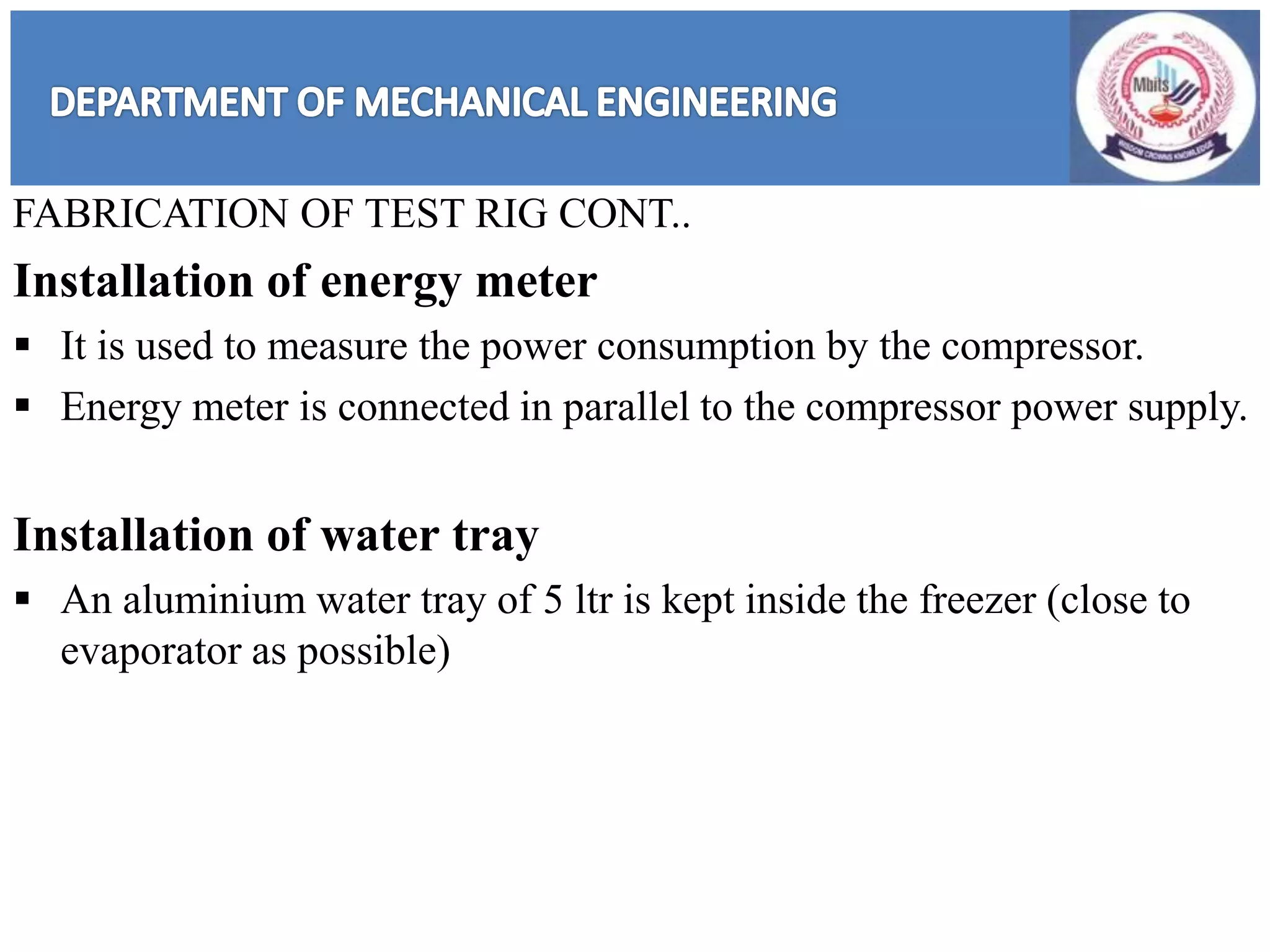 FABRICATION OF TEST RIG CONT..
Installation of energy meter
 It is used to measure the power consumption by the compressor.
 Energy meter is connected in parallel to the compressor power supply.
Installation of water tray
 An aluminium water tray of 5 ltr is kept inside the freezer (close to
evaporator as possible)
 