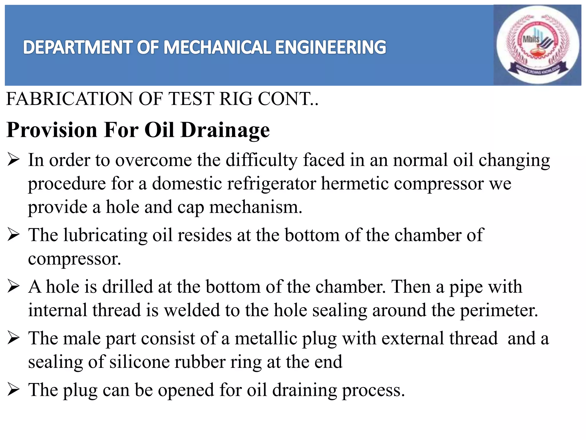 FABRICATION OF TEST RIG CONT..
Provision For Oil Drainage
 In order to overcome the difficulty faced in an normal oil changing
procedure for a domestic refrigerator hermetic compressor we
provide a hole and cap mechanism.
 The lubricating oil resides at the bottom of the chamber of
compressor.
 A hole is drilled at the bottom of the chamber. Then a pipe with
internal thread is welded to the hole sealing around the perimeter.
 The male part consist of a metallic plug with external thread and a
sealing of silicone rubber ring at the end
 The plug can be opened for oil draining process.
 
