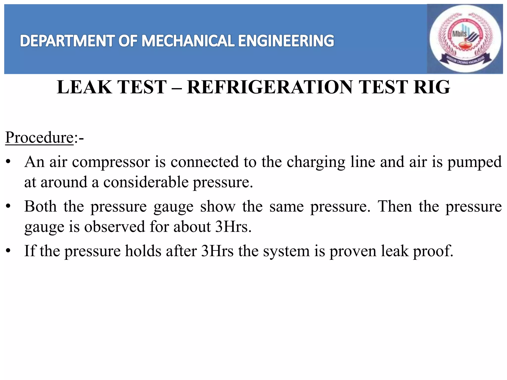 LEAK TEST – REFRIGERATION TEST RIG
Procedure:-
• An air compressor is connected to the charging line and air is pumped
at around a considerable pressure.
• Both the pressure gauge show the same pressure. Then the pressure
gauge is observed for about 3Hrs.
• If the pressure holds after 3Hrs the system is proven leak proof.
 