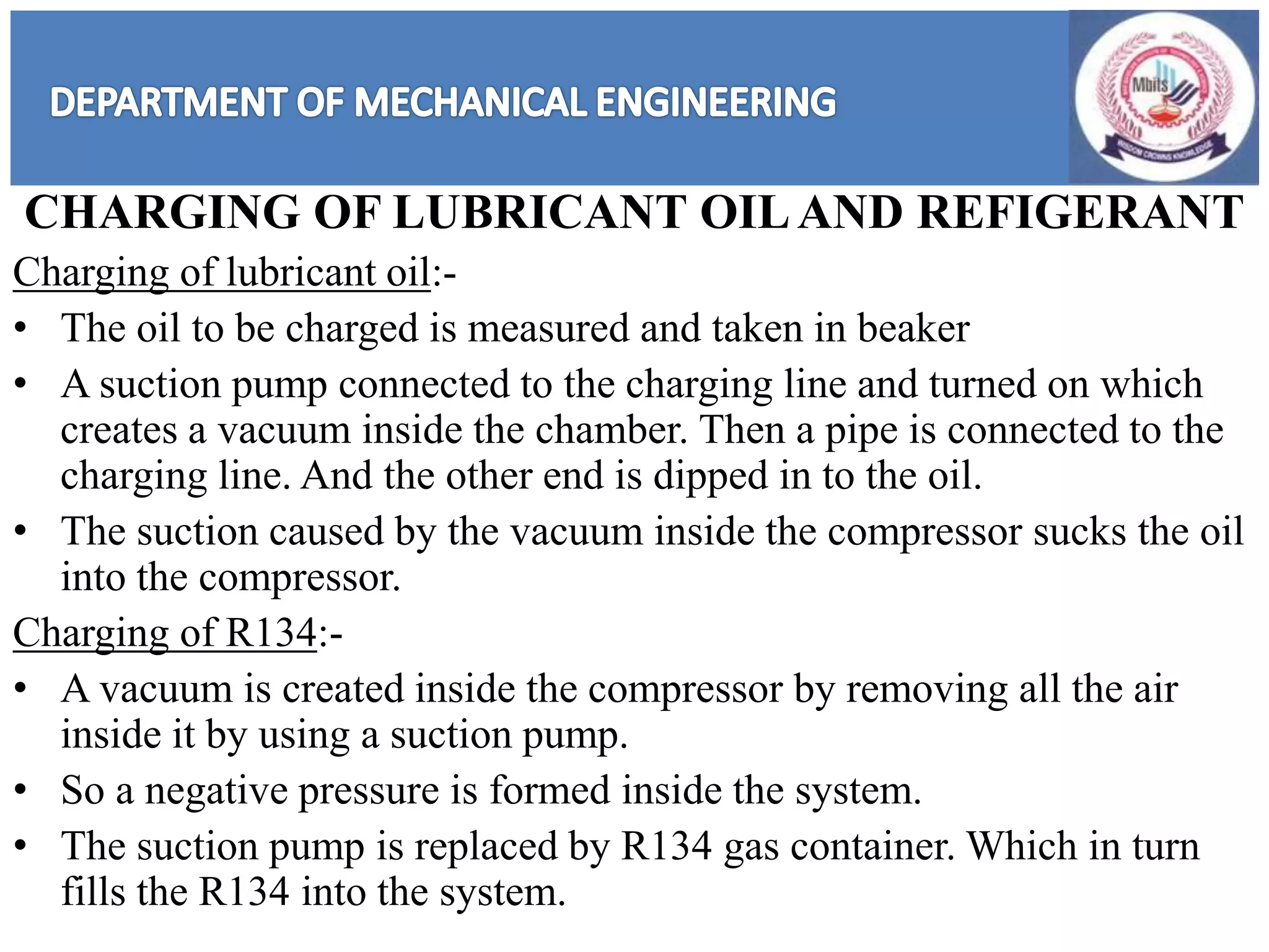 CHARGING OF LUBRICANT OILAND REFIGERANT
Charging of lubricant oil:-
• The oil to be charged is measured and taken in beaker
• A suction pump connected to the charging line and turned on which
creates a vacuum inside the chamber. Then a pipe is connected to the
charging line. And the other end is dipped in to the oil.
• The suction caused by the vacuum inside the compressor sucks the oil
into the compressor.
Charging of R134:-
• A vacuum is created inside the compressor by removing all the air
inside it by using a suction pump.
• So a negative pressure is formed inside the system.
• The suction pump is replaced by R134 gas container. Which in turn
fills the R134 into the system.
 