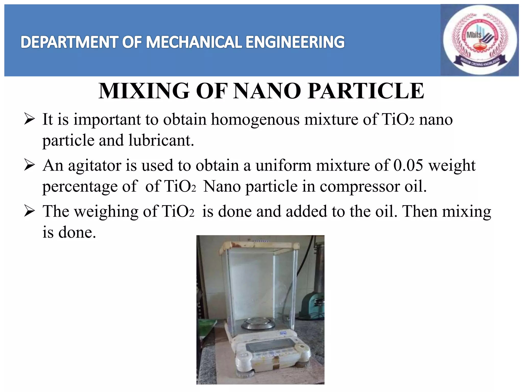 MIXING OF NANO PARTICLE
 It is important to obtain homogenous mixture of TiO2 nano
particle and lubricant.
 An agitator is used to obtain a uniform mixture of 0.05 weight
percentage of of TiO2 Nano particle in compressor oil.
 The weighing of TiO2 is done and added to the oil. Then mixing
is done.
 