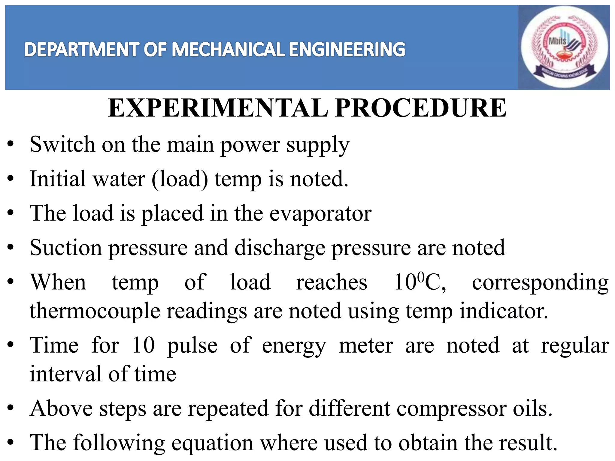 EXPERIMENTAL PROCEDURE
• Switch on the main power supply
• Initial water (load) temp is noted.
• The load is placed in the evaporator
• Suction pressure and discharge pressure are noted
• When temp of load reaches 100C, corresponding
thermocouple readings are noted using temp indicator.
• Time for 10 pulse of energy meter are noted at regular
interval of time
• Above steps are repeated for different compressor oils.
• The following equation where used to obtain the result.
 