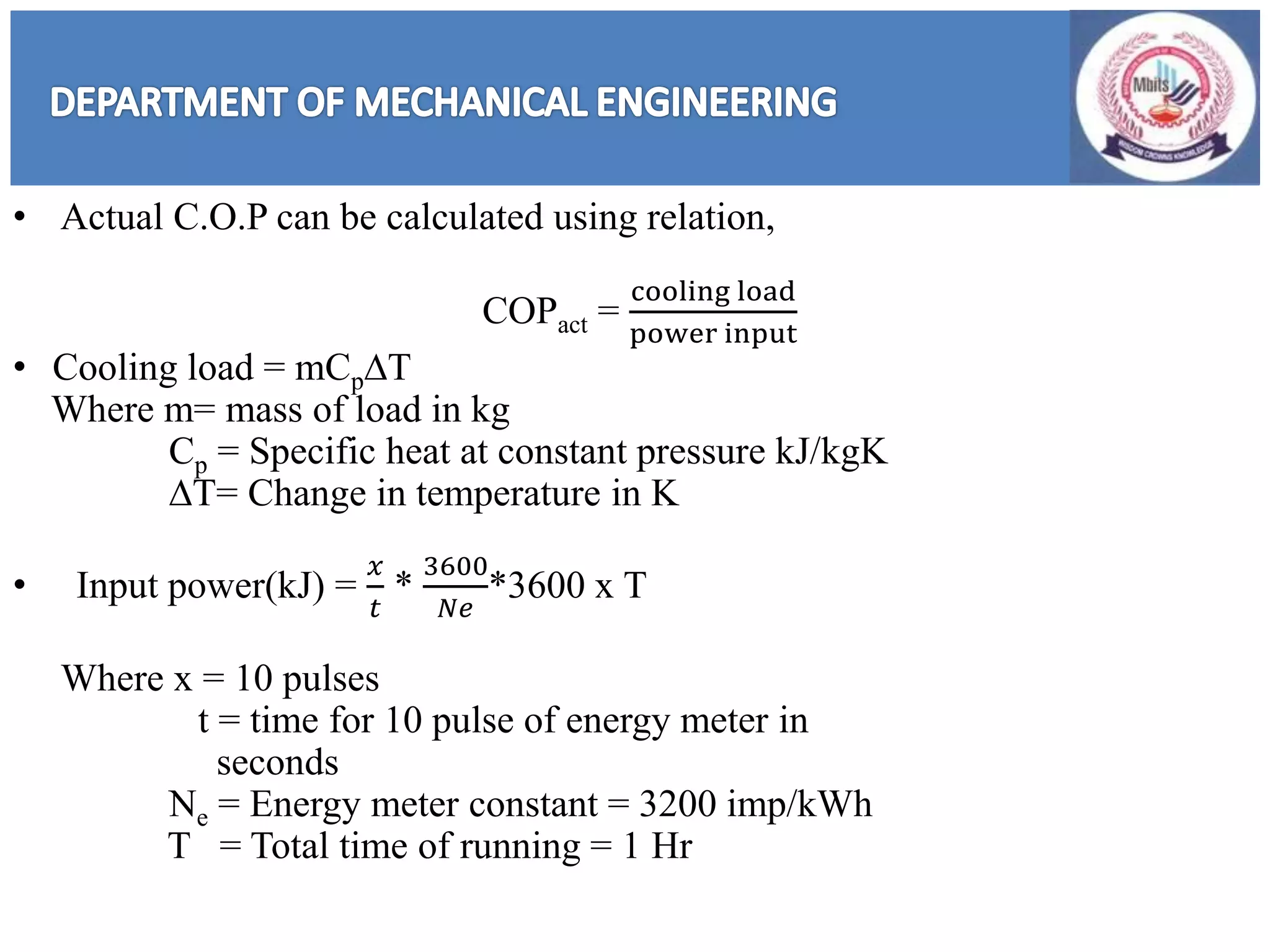 • Actual C.O.P can be calculated using relation,
COPact =
cooling load
power input
• Cooling load = mCpDT
Where m= mass of load in kg
Cp = Specific heat at constant pressure kJ/kgK
DT= Change in temperature in K
• Input power(kJ) =
𝑥
𝑡
*
3600
𝑁𝑒
*3600 x T
Where x = 10 pulses
t = time for 10 pulse of energy meter in
seconds
Ne = Energy meter constant = 3200 imp/kWh
T = Total time of running = 1 Hr
 