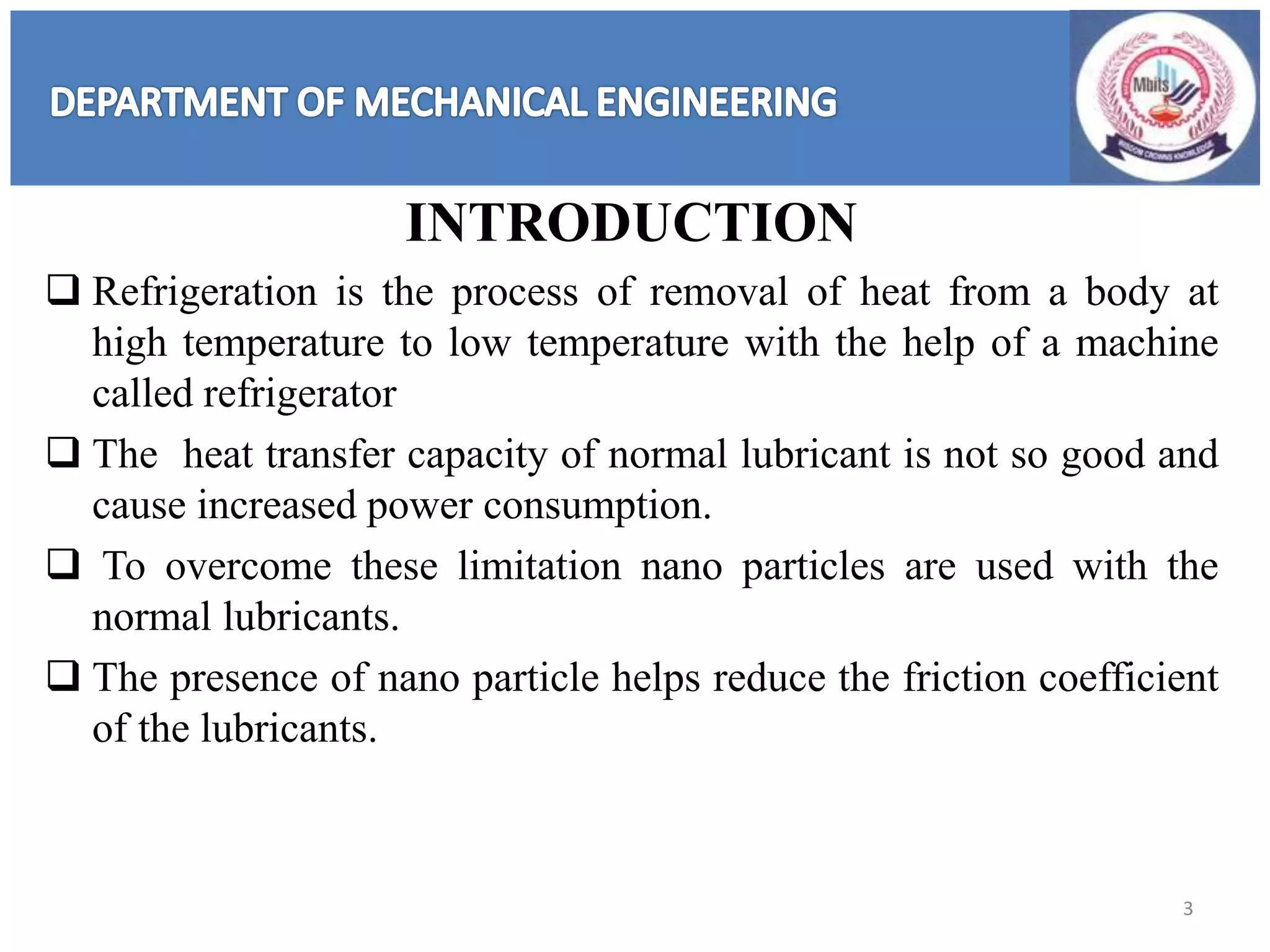 INTRODUCTION
 Refrigeration is the process of removal of heat from a body at
high temperature to low temperature with the help of a machine
called refrigerator
 The heat transfer capacity of normal lubricant is not so good and
cause increased power consumption.
 To overcome these limitation nano particles are used with the
normal lubricants.
 The presence of nano particle helps reduce the friction coefficient
of the lubricants.
3
 
