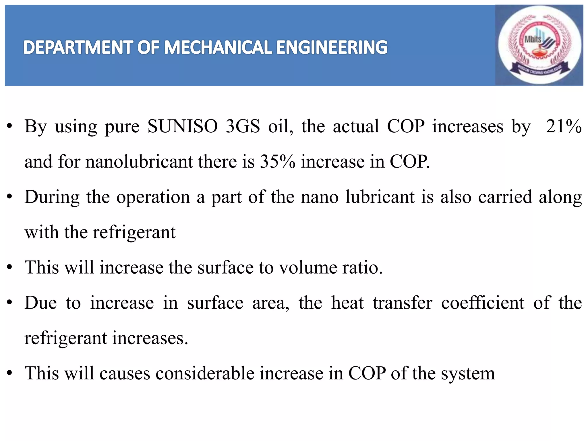 • By using pure SUNISO 3GS oil, the actual COP increases by 21%
and for nanolubricant there is 35% increase in COP.
• During the operation a part of the nano lubricant is also carried along
with the refrigerant
• This will increase the surface to volume ratio.
• Due to increase in surface area, the heat transfer coefficient of the
refrigerant increases.
• This will causes considerable increase in COP of the system
 