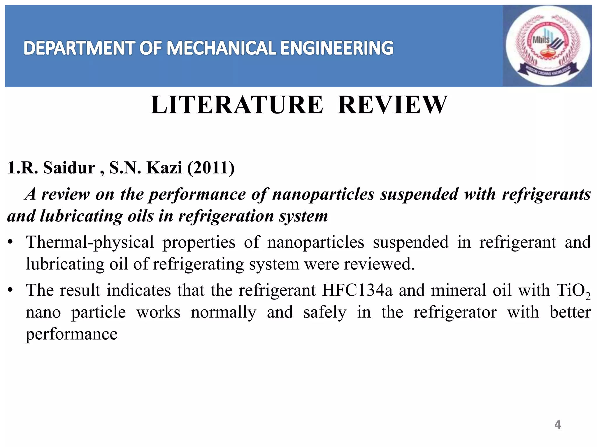 LITERATURE REVIEW
1.R. Saidur , S.N. Kazi (2011)
A review on the performance of nanoparticles suspended with refrigerants
and lubricating oils in refrigeration system
• Thermal-physical properties of nanoparticles suspended in refrigerant and
lubricating oil of refrigerating system were reviewed.
• The result indicates that the refrigerant HFC134a and mineral oil with TiO2
nano particle works normally and safely in the refrigerator with better
performance
4
 